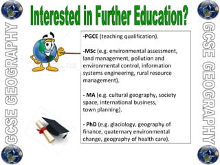 Interested in Further Education?  -PGCE  (teaching qualification). -MSc  (e.g. environmental assessment, land management, pollution and environmental control, information systems engineering, rural resource management). - MA  (e.g. cultural geography, society space, international business, town planning). - PhD  (e.g. glaciology, geography of finance, quaternary environmental change, geography of health care). 