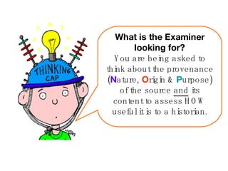What is the Examiner looking for? You are being asked to think about the provenance ( N ature,  O rigin &  P urpose) of the source  and  its content to assess HOW useful it is to a historian. 