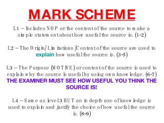 MARK SCHEME L1 – Includes NOP or the content of the source to make a simple statement about how useful the source is. (1-2) L2 – The Origin/ Limitations /Content of the source are used to  explain  how useful the source is. (3-5) L3 – The Purpose (MOTIVE) or content of the source is used to explain why the source is useful by using own knowledge. (6-7) THE EXAMINER MUST SEE HOW USEFUL YOU THINK THE SOURCE IS! L4 – Same as level 3 BUT an in depth use of knowledge is used to explain and justify the choice of how useful the source is. (8-9) 