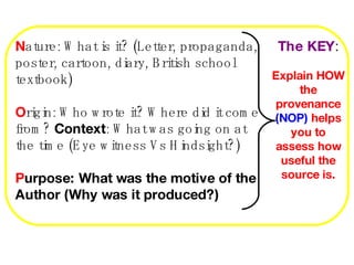 N ature: What is it? (Letter, propaganda, poster, cartoon, diary, British school textbook) O rigin: Who wrote it? Where did it come from?  Context : What was going on at the time (Eye witness Vs Hindsight?) P urpose: What was the motive of the Author (Why was it produced?) The KEY : Explain HOW the provenance  (NOP)  helps you to assess how useful the source is. 
