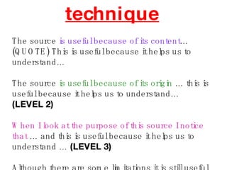 technique The source  is useful because of its content … (QUOTE) This is useful because it helps us to understand… The source  is useful because of its origin  … this is useful because it helps us to understand…  (LEVEL 2) When I look at the purpose of this source I notice that  … and this is useful because it helps us to understand …  (LEVEL 3) Although there are some limitations it is still useful because… 