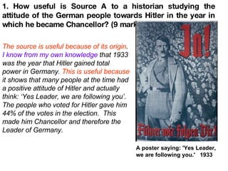 1. How useful is Source A to a historian studying the attitude of the German people towards Hitler in the year in which he became Chancellor? (9 marks) A poster saying: 'Yes Leader, we are following you.'  1933 The source is useful because of its origin .  I know from my own knowledge  that 1933 was the year that Hitler gained total power in Germany.  This is useful because  it shows that many people at the time had a positive attitude of Hitler and actually think: ‘Yes Leader, we are following you’. The people who voted for Hitler gave him 44% of the votes in the election.  This made him Chancellor and therefore the Leader of Germany.   