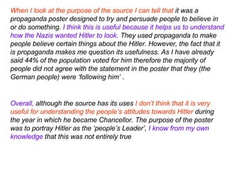 When I look at the purpose of the source I can tell that  it was a propaganda poster designed to try and persuade people to believe in or do something.  I think this is useful because it helps us to understand how the Nazis wanted Hitler to look.  They used propaganda to make people believe certain things about the Hitler. However, the fact that it is propaganda makes me question its usefulness. As I have already said 44% of the population voted for him therefore the majority of people did not agree with the statement in the poster that they (the German people) were ‘following him’  . Overall,  although the source has its uses  I don’t think that it is very useful for understanding the people’s attitudes towards Hitler  during the year in which he became Chancellor. The purpose of the poster was to portray Hitler as the ‘people’s Leader’,  I know from my own knowledge  that this was not entirely true   