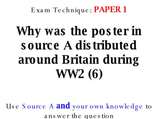Exam Technique:  PAPER 1 Why was the poster in source A distributed around Britain during WW2 (6) Use  Source A  and  your own knowledge  to answer the question 