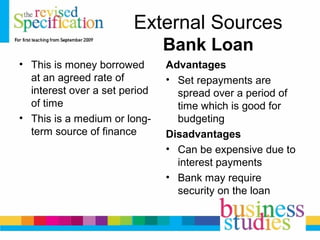 External Sources
Bank Loan
• This is money borrowed
at an agreed rate of
interest over a set period
of time
• This is a medium or long-
term source of finance
Advantages
• Set repayments are
spread over a period of
time which is good for
budgeting
Disadvantages
• Can be expensive due to
interest payments
• Bank may require
security on the loan
 