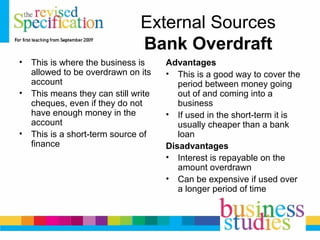 External Sources
Bank Overdraft
• This is where the business is
allowed to be overdrawn on its
account
• This means they can still write
cheques, even if they do not
have enough money in the
account
• This is a short-term source of
finance
Advantages
• This is a good way to cover the
period between money going
out of and coming into a
business
• If used in the short-term it is
usually cheaper than a bank
loan
Disadvantages
• Interest is repayable on the
amount overdrawn
• Can be expensive if used over
a longer period of time
 