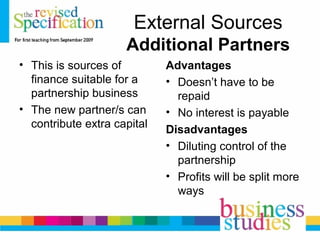 External Sources
Additional Partners
• This is sources of
finance suitable for a
partnership business
• The new partner/s can
contribute extra capital
Advantages
• Doesn’t have to be
repaid
• No interest is payable
Disadvantages
• Diluting control of the
partnership
• Profits will be split more
ways
 