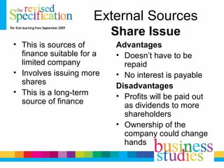 External Sources
Share Issue
• This is sources of
finance suitable for a
limited company
• Involves issuing more
shares
• This is a long-term
source of finance
Advantages
• Doesn’t have to be
repaid
• No interest is payable
Disadvantages
• Profits will be paid out
as dividends to more
shareholders
• Ownership of the
company could change
hands
 