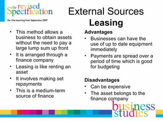 External Sources
Leasing
• This method allows a
business to obtain assets
without the need to pay a
large lump sum up front
• It is arranged through a
finance company
• Leasing is like renting an
asset
• It involves making set
repayments
• This is a medium-term
source of finance
Advantages
• Businesses can have the
use of up to date equipment
immediately
• Payments are spread over a
period of time which is good
for budgeting
Disadvantages
• Can be expensive
• The asset belongs to the
finance company
 