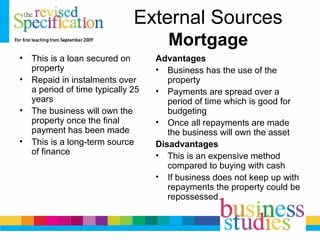 External Sources
Mortgage
• This is a loan secured on
property
• Repaid in instalments over
a period of time typically 25
years
• The business will own the
property once the final
payment has been made
• This is a long-term source
of finance
Advantages
• Business has the use of the
property
• Payments are spread over a
period of time which is good for
budgeting
• Once all repayments are made
the business will own the asset
Disadvantages
• This is an expensive method
compared to buying with cash
• If business does not keep up with
repayments the property could be
repossessed
 
