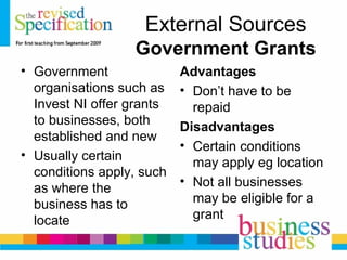External Sources
Government Grants
• Government
organisations such as
Invest NI offer grants
to businesses, both
established and new
• Usually certain
conditions apply, such
as where the
business has to
locate
Advantages
• Don’t have to be
repaid
Disadvantages
• Certain conditions
may apply eg location
• Not all businesses
may be eligible for a
grant
 