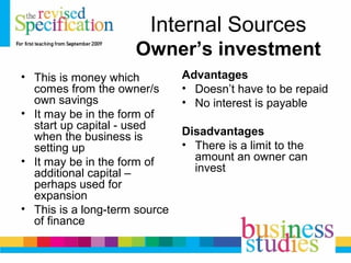 Internal Sources
Owner’s investment
• This is money which
comes from the owner/s
own savings
• It may be in the form of
start up capital - used
when the business is
setting up
• It may be in the form of
additional capital –
perhaps used for
expansion
• This is a long-term source
of finance
Advantages
• Doesn’t have to be repaid
• No interest is payable
Disadvantages
• There is a limit to the
amount an owner can
invest
 