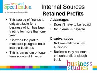Internal Sources
Retained Profits
• This source of finance is
only available for a
business which has been
trading for more than one
year
• It is when the profits
made are ploughed back
into the business
• This is a medium or long-
term source of finance
Advantages
• Doesn’t have to be repaid
• No interest is payable
Disadvantages
• Not available to a new
business
• Business may not make
enough profit to plough
back
 