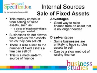 Internal Sources
Sale of Fixed Assets
• This money comes in
from selling off fixed
assets, such as:
– a piece of machinery that is
no longer needed
• Businesses do not always
have surplus fixed assets
which they can sell off
• There is also a limit to the
number of fixed assets a
firm can sell off
• This is a medium-term
source of finance
Advantages
• Good way to raise
finance from an asset that
is no longer needed
Disadvantages
• Some businesses are
unlikely to have surplus
assets to sell
• Can be a slow method of
raising finance
 