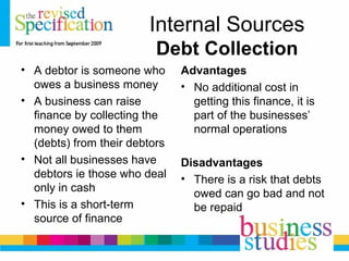 Internal Sources
Debt Collection
• A debtor is someone who
owes a business money
• A business can raise
finance by collecting the
money owed to them
(debts) from their debtors
• Not all businesses have
debtors ie those who deal
only in cash
• This is a short-term
source of finance
Advantages
• No additional cost in
getting this finance, it is
part of the businesses’
normal operations
Disadvantages
• There is a risk that debts
owed can go bad and not
be repaid
 