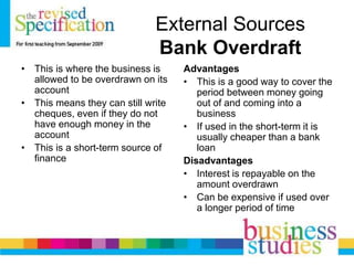 External Sources
Bank Overdraft
• This is where the business is
allowed to be overdrawn on its
account
• This means they can still write
cheques, even if they do not
have enough money in the
account
• This is a short-term source of
finance
Advantages
• This is a good way to cover the
period between money going
out of and coming into a
business
• If used in the short-term it is
usually cheaper than a bank
loan
Disadvantages
• Interest is repayable on the
amount overdrawn
• Can be expensive if used over
a longer period of time
 