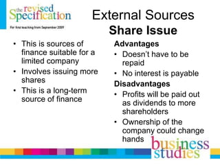 External Sources
Share Issue
• This is sources of
finance suitable for a
limited company
• Involves issuing more
shares
• This is a long-term
source of finance
Advantages
• Doesn’t have to be
repaid
• No interest is payable
Disadvantages
• Profits will be paid out
as dividends to more
shareholders
• Ownership of the
company could change
hands
 