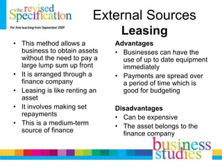 External Sources
Leasing
• This method allows a
business to obtain assets
without the need to pay a
large lump sum up front
• It is arranged through a
finance company
• Leasing is like renting an
asset
• It involves making set
repayments
• This is a medium-term
source of finance
Advantages
• Businesses can have the
use of up to date equipment
immediately
• Payments are spread over
a period of time which is
good for budgeting
Disadvantages
• Can be expensive
• The asset belongs to the
finance company
 