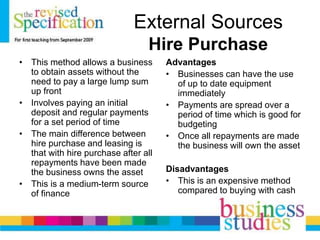 External Sources
Hire Purchase
• This method allows a business
to obtain assets without the
need to pay a large lump sum
up front
• Involves paying an initial
deposit and regular payments
for a set period of time
• The main difference between
hire purchase and leasing is
that with hire purchase after all
repayments have been made
the business owns the asset
• This is a medium-term source
of finance
Advantages
• Businesses can have the use
of up to date equipment
immediately
• Payments are spread over a
period of time which is good for
budgeting
• Once all repayments are made
the business will own the asset
Disadvantages
• This is an expensive method
compared to buying with cash
 