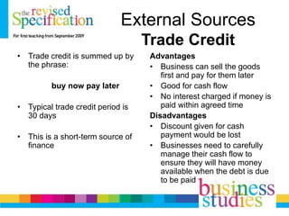 External Sources
Trade Credit
• Trade credit is summed up by
the phrase:
buy now pay later
• Typical trade credit period is
30 days
• This is a short-term source of
finance
Advantages
• Business can sell the goods
first and pay for them later
• Good for cash flow
• No interest charged if money is
paid within agreed time
Disadvantages
• Discount given for cash
payment would be lost
• Businesses need to carefully
manage their cash flow to
ensure they will have money
available when the debt is due
to be paid
 