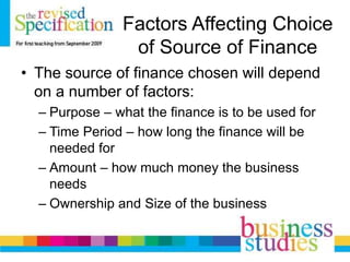 Factors Affecting Choice
of Source of Finance
• The source of finance chosen will depend
on a number of factors:
– Purpose – what the finance is to be used for
– Time Period – how long the finance will be
needed for
– Amount – how much money the business
needs
– Ownership and Size of the business
 