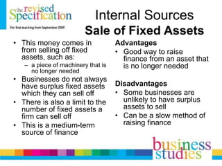 Internal Sources
Sale of Fixed Assets
• This money comes in
from selling off fixed
assets, such as:
– a piece of machinery that is
no longer needed
• Businesses do not always
have surplus fixed assets
which they can sell off
• There is also a limit to the
number of fixed assets a
firm can sell off
• This is a medium-term
source of finance
Advantages
• Good way to raise
finance from an asset that
is no longer needed
Disadvantages
• Some businesses are
unlikely to have surplus
assets to sell
• Can be a slow method of
raising finance
 