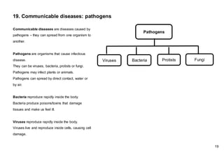 19. Communicable diseases: pathogens
Communicable diseases are diseases caused by
pathogens – they can spread from one organism to
another.
Pathogens are organisms that cause infectious
disease.
They can be viruses, bacteria, protists or fungi.
Pathogens may infect plants or animals.
Pathogens can spread by direct contact, water or
by air.
Bacteria reproduce rapidly inside the body.
Bacteria produce poisons/toxins that damage
tissues and make us feel ill.
Viruses reproduce rapidly inside the body.
Viruses live and reproduce inside cells, causing cell
damage.
Pathogens
Viruses Bacteria Protists Fungi
19
 