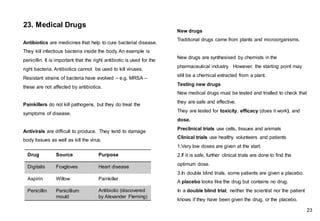 Antibiotics are medicines that help to cure bacterial disease.
They kill infectious bacteria inside the body. An example is
penicillin. It is important that the right antibiotic is used for the
right bacteria. Antibiotics cannot be used to kill viruses.
Resistant strains of bacteria have evolved – e.g. MRSA –
these are not affected by antibiotics.
Painkillers do not kill pathogens, but they do treat the
symptoms of disease.
Antivirals are difficult to produce. They tend to damage
body tissues as well as kill the virus.
New drugs
Traditional drugs came from plants and microorganisms.
New drugs are synthesised by chemists in the
pharmaceutical industry. However, the starting point may
still be a chemical extracted from a plant.
Testing new drugs
New medical drugs must be tested and trialled to check that
they are safe and effective.
They are tested for toxicity, efficacy (does it work), and
dose.
Preclinical trials use cells, tissues and animals
Clinical trials use healthy volunteers and patients
1.Very low doses are given at the start.
2.If it is safe, further clinical trials are done to find the
optimum dose.
3.In double blind trials, some patients are given a placebo.
A placebo looks like the drug but contains no drug.
In a double blind trial, neither the scientist nor the patient
knows if they have been given the drug, or the placebo.
23. Medical Drugs
Drug Source Purpose
Digitalis Foxgloves Heart disease
Aspirin Willow Painkiller
Penicillin Penicillium
mould
Antibiotic (discovered
by Alexander Fleming)
23
 