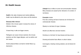 24. Health Issues
Lifestyle has an effect on some non-communicable diseases
Many diseases are caused by the interaction of a number of
risk factors.
Examples include:
Poor diet, smoking and lack of exercise are risk factors for
cardiovascular disease.
Obesity is a risk factor for type 2 diabetes.
Alcohol can affect liver and brain function.
Smoking is a risk factor for lung disease and lung cancer.
Smoking and alcohol have effects on unborn babies.
Carcinogens, including ionising radiation, are risk factors for
cancer.
Health is the state of physical and mental wellbeing.
Health may be affected by diet, stress and life situations.
Diseases often interact:
Defects in the immune system increase the chance of
infectious disease.
Viruses living in cells can trigger cancers.
Pathogens can cause immune reactions; the immune
reactions can then trigger allergies, such as asthma and
skin rashes.
Severe physical illness can lead to mental illness e.g.
depression.
24
 