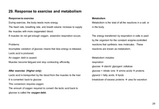Response to exercise
During exercise, the body needs more energy.
The heart rate, breathing rate, and breath volume increase to supply
the muscles with more oxygenated blood.
If muscles do not get enough oxygen, anaerobic respiration occurs.
Problems:
Incomplete oxidation of glucose means that less energy is released.
Lactic acid is produced.
An oxygen debt is caused.
Muscles become fatigued and stop contracting efficiently.
After exercise (Higher only)
Lactic acid is transported by the blood from the muscles to the liver
It is converted back to glucose
This conversion requires oxygen.
The amount of oxygen required to convert the lactic acid back to
glucose is called the oxygen debt.
Metabolism
Metabolism is the total of all the reactions in a cell, or
in the body.
The energy transferred by respiration in cells is used
by the organism for the constant enzyme-controlled
reactions that synthesis new molecules. These
reactions are known as metabolism.
Metabolism includes:
respiration
glucose → starch/ glycogen/ cellulose
glucose + nitrate ions → amino acids → proteins
glycerol + fatty acids → lipids
breakdown of excess proteins → urea for excretion
29. Response to exercise and metabolism
29
 