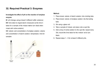 Investigate the effect of pH on the reaction of amylase
enzyme
IV: pH (change using at least 5 different buffer solutions)
DV: time taken to digest starch (measured as the time it
takes for a sample of the mixture not to turn black when
mixed with iodine solution)
CV: volume and concentration of amylase solution; volume
and concentration of starch solution; temperature; time for
samples
32. Required Practical 3: Enzymes
32
Method:
1. Place known volume of starch solution into a boiling tube.
2. Place known volume of amylase solution into the boiling
tube.
3. Stir using a glass rod.
4. Take a sample of mixture and place onto a spot tile.
5. Add a drop of iodine solution to the spot tile; repeat every
30s; record the time taken for the mixture not to turn
black.
6. Repeat steps 1 – 5 for at least 5 different pHs.
 