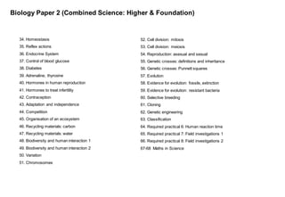 Biology Paper 2 (Combined Science: Higher & Foundation)
34. Homeostasis
35. Reflex actions
36. Endocrine System
37. Control of blood glucose
38. Diabetes
39. Adrenaline, thyroxine
40. Hormones in human reproduction
41. Hormones to treat infertility
42. Contraception
43. Adaptation and independence
44. Competition
45. Organisation of an ecosystem
46. Recycling materials: carbon
47. Recycling materials: water
48. Biodiversity and human interaction 1
49. Biodiversity and human interaction 2
50. Variation
51. Chromosomes
52. Cell division: mitosis
53. Cell division: meiosis
54. Reproduction: asexual and sexual
55. Genetic crosses: definitions and inheritance
56. Genetic crosses: Punnett squares
57. Evolution
58. Evidence for evolution: fossils, extinction
59. Evidence for evolution: resistant bacteria
60. Selective breeding
61. Cloning
62. Genetic engineering
63. Classification
64. Required practical 6: Human reaction time
65. Required practical 7: Field investigations 1
66. Required practical 8: Field investigations 2
67-68 Maths in Science
 