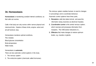 Homeostasis is maintaining constant internal conditions, so
that cells can survive.
Cells in the body can only survive within narrow physical and
chemical limits. Outside of these limits, enzyme action and
all cell functions stop.
Homeostasis maintains optimal conditions.
This includes
Blood glucose concentration
Body temperature
Water levels.
34. Homeostasis
Homeostasis is automatic.
There are two automatic control systems in the body.
1. The nervous system
2. The endocrine system (chemicals called hormones).
The nervous system enables humans to react to changes
in surroundings and to coordinate behaviour.
Automatic control systems have three parts.
1. Receptors: cells that detect stimuli, and pass this
information along neurones as electrical impulses.
2. Coordination centre is the central nervous system,
which receives and processes information from
receptors. The CNS sends instructions to…
3. Effectors that make changes to restore optimum
levels, e.g. muscles or glands.
34
 