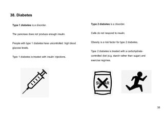 38. Diabetes
Type 2 diabetes is a disorder.
Cells do not respond to insulin.
Obesity is a risk factor for type 2 diabetes.
Type 2 diabetes is treated with a carbohydrate-
controlled diet (e.g. starch rather than sugar) and
exercise regimes.
Type 1 diabetes is a disorder.
The pancreas does not produce enough insulin.
People with type 1 diabetes have uncontrolled high blood
glucose levels.
Type 1 diabetes is treated with insulin injections.
38
 