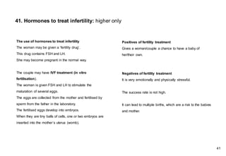 41. Hormones to treat infertility: higher only
Positives of fertility treatment
Gives a woman/couple a chance to have a baby of
her/their own.
Negatives of fertility treatment
It is very emotionally and physically stressful.
The success rate is not high.
It can lead to multiple births, which are a risk to the babies
and mother.
The use of hormones to treat infertility
The woman may be given a ‘fertility drug’.
This drug contains FSH and LH.
She may become pregnant in the normal way.
The couple may have IVF treatment (in vitro
fertilisation).
The woman is given FSH and LH to stimulate the
maturation of several eggs.
The eggs are collected from the mother and fertilised by
sperm from the father in the laboratory.
The fertilised eggs develop into embryos.
When they are tiny balls of cells, one or two embryos are
inserted into the mother’s uterus (womb).
41
 