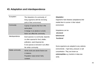 Adaptation
Organisms have features (adaptations) that
enable them to survive in their natural
environment.
Adaptations can be:
structural
behavioural
functional
Some organisms are adapted to very extreme
environments – high temp, pressure or salt
concentration. They are known as
extremophiles e.g. bacteria in deep sea
vents.
43. Adaptation and interdependence
Ecosystem The interaction of a community of
living organisms with the non-living
parts of their environment.
Community A group of species that live in the
same place.
A change in an abiotic or a biotic
factor can affect the community.
Interdependence Each species in a community depends
on other species for food, shelter,
pollination, seed dispersal etc.
If one species is removed it can affect
the whole community.
Stable community All the biotic and abiotic factors are
in balance.
Population sizes remain fairly
constant.
43
 
