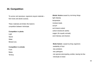 To survive and reproduce, organisms require materials –
from biotic and abiotic sources.
These materials are limited; this leads to
competition between individuals.
Competition in plants
Light
Space
Water
Mineral ions
Competition in animals
Food
Mates
Territory
Abiotic factors caused by non-living things:
light intensity
temperature
moisture levels
soil pH
soil mineral content
carbon dioxide (for plants)
oxygen (for aquatic animals)
wind intensity and direction
Biotic factors: caused by living organisms
availability of food
new predators
new pathogens
one species outcompeting another, leaving too few
individuals to breed
44. Competition
44
 