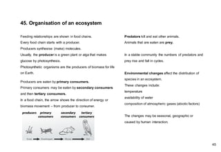 Feeding relationships are shown in food chains.
Every food chain starts with a producer.
Producers synthesise (make) molecules.
Usually, the producer is a green plant or alga that makes
glucose by photosynthesis.
Photosynthetic organisms are the producers of biomass for life
on Earth.
Producers are eaten by primary consumers.
Primary consumers may be eaten by secondary consumers
and then tertiary consumers.
In a food chain, the arrow shows the direction of energy or
biomass movement – from producer to consumer.
Predators kill and eat other animals.
Animals that are eaten are prey.
In a stable community the numbers of predators and
prey rise and fall in cycles.
45. Organisation of an ecosystem
Environmental changes affect the distribution of
species in an ecosystem.
These changes include:
temperature
availability of water
composition of atmospheric gases (abiotic factors)
The changes may be seasonal, geographic or
caused by human interaction.
45
 