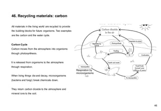 Carbon Cycle
Carbon moves from the atmosphere into organisms
through photosynthesis.
It is released from organisms to the atmosphere
through respiration.
When living things die and decay, microorganisms
(bacteria and fungi) break chemicals down.
They return carbon dioxide to the atmosphere and
mineral ions to the soil.
46. Recycling materials: carbon
All materials in the living world are recycled to provide
the building blocks for future organisms. Two examples
are the carbon and the water cycle.
46
Respiration by
microorganisms
 