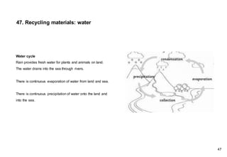 Water cycle
Rain provides fresh water for plants and animals on land.
The water drains into the sea through rivers.
There is continuous evaporation of water from land and sea.
There is continuous precipitation of water onto the land and
into the sea.
47. Recycling materials: water
47
 