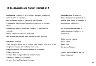 Biodiversity: the variety of all the different species of organism on
earth, or within an ecosystem.
High biodiversity is good for the stability of ecosystems.
It reduces the dependence of species on one another for food and
shelter.
Biodiversity is good for humans too – for food, for medicines, for
materials.
Human activities have reduced biodiversity.
Only recently have humans made efforts to stop this reduction.
Pollution is increasing.
There are more humans and an increase in the standard of living, so we are
using more resources and producing more waste.
Pollution kills plants and animals; this reduces biodiversity.
Pollution can occur:
In water – from sewage, fertiliser or toxic chemicals
In air – from smoke and acidic gases
On land – from landfill and toxic chemicals
Global warming is happening.
This is the consensus of scientists all
over the world, based on thousands of
peer-reviewed publications.
We have increased the levels of
carbon dioxide and methane in the
atmosphere.
Global warming impacts:
loss of habitat
loss of food
the spread of disease
This will lead to extinctions and the
loss of biodiversity.
48. Biodiversity and human interaction 1
48
 