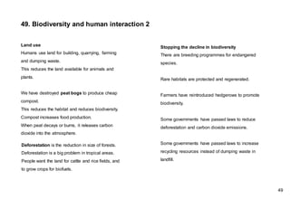 Land use
Humans use land for building, quarrying, farming
and dumping waste.
This reduces the land available for animals and
plants.
We have destroyed peat bogs to produce cheap
compost.
This reduces the habitat and reduces biodiversity.
Compost increases food production.
When peat decays or burns, it releases carbon
dioxide into the atmosphere.
Stopping the decline in biodiversity
There are breeding programmes for endangered
species.
Rare habitats are protected and regenerated.
Farmers have reintroduced hedgerows to promote
biodiversity.
Some governments have passed laws to reduce
deforestation and carbon dioxide emissions.
Some governments have passed laws to increase
recycling resources instead of dumping waste in
landfill.
Deforestation is the reduction in size of forests.
Deforestation is a big problem in tropical areas.
People want the land for cattle and rice fields, and
to grow crops for biofuels.
49. Biodiversity and human interaction 2
49
 