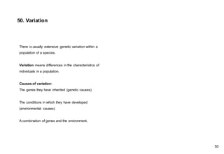 50. Variation
There is usually extensive genetic variation within a
population of a species.
Variation means differences in the characteristics of
individuals in a population.
Causes of variation:
The genes they have inherited (genetic causes)
The conditions in which they have developed
(environmental causes)
A combination of genes and the environment.
50
 