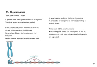 51. Chromosomes
Refer back to paper 1 page 6
A genome is the entire genetic material of an organism.
The whole human genome has been studied.
In a eukaryotic cell, genetic material is found in the
nucleus, and contained in chromosomes.
Humans have 23 pairs of chromosomes in their
body cells.
Genetic material is made of a chemical called DNA.
A gene is a short section of DNA on a chromosome
A gene codes for a sequence of amino acids, making a
specific protein.
Not all parts of DNA code for proteins.
Non-coding parts of DNA can switch genes on and off,
so variations in these areas of DNA may affect how genes
are expressed.
51
 
