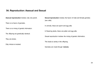 Sexual reproduction involves the fusion of male and female gametes
(sex cells)
In animals, these are sperm and egg cells.
In flowering plants, these are pollen and egg cells.
Sexual reproduction involves the mixing of genetic information.
This leads to variety in the offspring.
Gametes are made through meiosis.
54. Reproduction: Asexual and Sexual
Asexual reproduction involves only one parent.
There is no fusion of gametes.
There is no mixing of genetic information.
The offspring are genetically identical.
They are clones.
Only mitosis is involved.
54
 