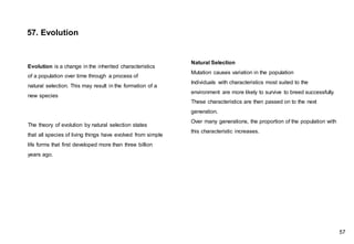 Natural Selection
Mutation causes variation in the population
Individuals with characteristics most suited to the
environment are more likely to survive to breed successfully.
These characteristics are then passed on to the next
generation.
Over many generations, the proportion of the population with
this characteristic increases.
57. Evolution
Evolution is a change in the inherited characteristics
of a population over time through a process of
natural selection. This may result in the formation of a
new species
The theory of evolution by natural selection states
that all species of living things have evolved from simple
life forms that first developed more than three billion
years ago.
57
 