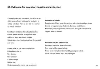 Charles Darwin was criticised in the 1800s as he
didn’t have sufficient evidence for his theory of
natural selection. There is now lots of evidence
for natural selection.
58. Evidence for evolution: fossils and extinction
Fossils are evidence for natural selection.
Fossils are the remains of organisms from
millions of years ago, found in rocks.
We can learn from fossils about how life changed
over time.
Fossils show us that extinctions happen.
Extinction is due to :
New disease
New predator
Climate change
Habitat loss
Single catastrophic events e.g. an asteroid
Formation of fossils:
Replacement of hard parts of organisms with minerals as they decay
Imprints of organisms e.g. footprints, burrows, rootlet traces
Preserved parts of organisms that have not decayed, due to lack of
oxygen, water or warmth
Problems with the fossil record
Many early life forms were soft bodied.
They have left few traces behind.
These have mainly been destroyed by geological activity.
So we can’t be certain about how life began.
58
 