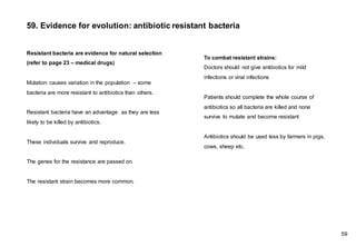 59. Evidence for evolution: antibiotic resistant bacteria
Resistant bacteria are evidence for natural selection
(refer to page 23 – medical drugs)
Mutation causes variation in the population – some
bacteria are more resistant to antibiotics than others.
Resistant bacteria have an advantage as they are less
likely to be killed by antibiotics.
These individuals survive and reproduce.
The genes for the resistance are passed on.
The resistant strain becomes more common.
59
To combat resistant strains:
Doctors should not give antibiotics for mild
infections or viral infections
Patients should complete the whole course of
antibiotics so all bacteria are killed and none
survive to mutate and become resistant
Antibiotics should be used less by farmers in pigs,
cows, sheep etc.
 