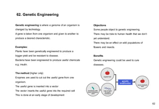 Genetic engineering is where a genome of an organism is
changed by technology.
A gene is taken from one organism and given to another to
produce a desired characteristic.
Examples:
Plants have been genetically engineered to produce a
bigger yield and be resistant to disease.
Bacteria have been engineered to produce useful chemicals
e.g. insulin.
The method (higher only)
Enzymes are used to cut out the useful gene from one
organism.
The useful gene is inserted into a vector
The vector inserts the useful gene into the required cell
This is done at an early stage of development
62. Genetic Engineering
Objections
Some people object to genetic engineering.
There may be risks to human health that we don’t
yet understand.
There may be an effect on wild populations of
flowers and insects.
Benefits
Genetic engineering could be used to cure
diseases.
62
 
