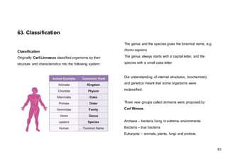 Classification
Originally Carl Linnaeus classified organisms by their
structure and characteristics into the following system:
63. Classification
Our understanding of internal structures, biochemistry
and genetics meant that some organisms were
reclassified.
Three new groups called domains were proposed by
Carl Woese.
Archaea – bacteria living in extreme environments
Bacteria – true bacteria
Eukaryota – animals, plants, fungi and protists.
The genus and the species gives the binomial name, e.g.
Homo sapiens
The genus always starts with a capital letter, and the
species with a small case letter.
63
 